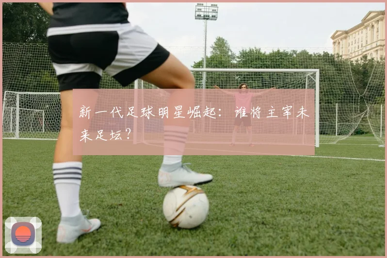 新一代足球明星崛起：谁将主宰未来足坛？