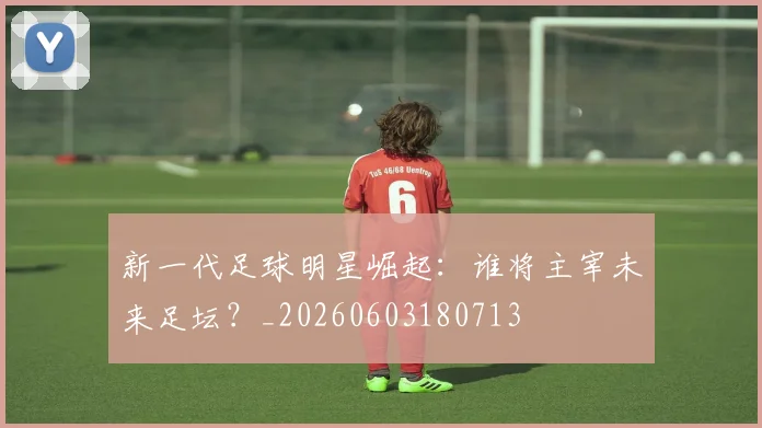 新一代足球明星崛起：谁将主宰未来足坛？_20260603180713